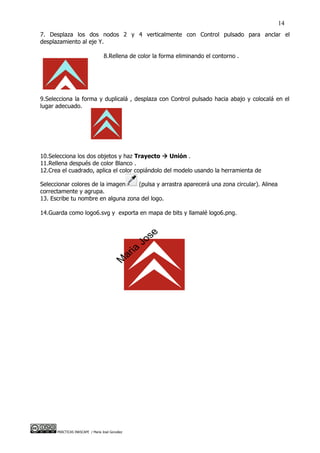 14
7. Desplaza los dos nodos 2 y 4 verticalmente con Control pulsado para anclar el
desplazamiento al eje Y.

                                  8.Rellena de color la forma eliminando el contorno .




9.Selecciona la forma y duplicalá , desplaza con Control pulsado hacia abajo y colocalá en el
lugar adecuado.




10.Selecciona los dos objetos y haz Trayecto  Unión .
11.Rellena después de color Blanco .
12.Crea el cuadrado, aplica el color copiándolo del modelo usando la herramienta de

Seleccionar colores de la imagen    (pulsa y arrastra aparecerá una zona circular). Alinea
correctamente y agrupa.
13. Escribe tu nombre en alguna zona del logo.

14.Guarda como logo6.svg y exporta en mapa de bits y llamalé logo6.png.




      PRÁCTICAS INKSCAPE / María José González
 
