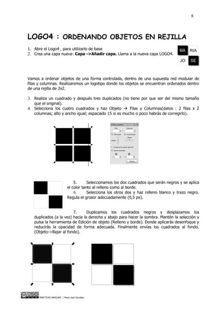 8



LOGO4 : ORDENANDO OBJETOS EN REJILLA
1. Abre el Logo4 , para utilizarlo de base
2. Crea una capa nueva: Capa ->Añadir capa. Llama a la nueva capa LOGO4.




Vamos a ordenar objetos de una forma controlada, dentro de una supuesta red modular de
filas y columnas. Realizaremos un logotipo donde los objetos se encuentran ordenados dentro
de una rejilla de 2x2.

3. Realiza un cuadrado y después tres duplicados (no tiene por que ser del mismo tamaño
   que el original).
4. Selecciona los cuatro cuadrados y haz Objeto  Filas y Columnas(datos : 2 filas x 2
   columnas; alto y ancho igual; espaciado 15 si es mucho o poco habrás de corregirlo).




                                  5.      Seleccionamos los dos cuadrados que serán negros y se aplica
                              el color tanto al relleno como al borde.
                                  6.      Selecciona los otros dos y haz relleno blanco y trazo negro.
                              Regula el grosor adecuadamente (0,5 px).


                         7.      Duplicamos los cuadrados negros y desplazamos los
   duplicados (a la vez) hacia la derecha y abajo para hacer la sombra. Mantén la selección y
   pulsa la herramienta de Edición de objeto (Relleno y borde). Donde aplicarás desenfoque y
   reducirás la opacidad de forma adecuada. Finalmente envías los cuadrados al fondo.
   (Objeto->Bajar al fondo).




      PRÁCTICAS INKSCAPE / María José González
 
