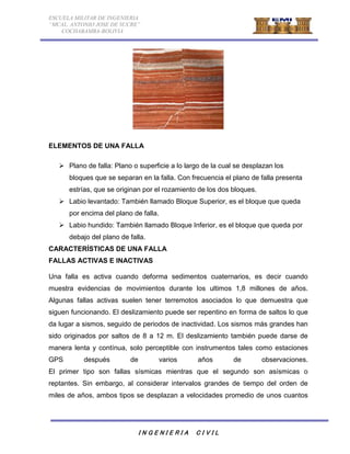 ESCUELA MILITAR DE INGENIERIA 
“MCAL. ANTONIO JOSE DE SUCRE” 
COCHABAMBA-BOLIVIA 
ELEMENTOS DE UNA FALLA 
 Plano de falla: Plano o superficie a lo largo de la cual se desplazan los 
bloques que se separan en la falla. Con frecuencia el plano de falla presenta 
estrías, que se originan por el rozamiento de los dos bloques. 
 Labio levantado: También llamado Bloque Superior, es el bloque que queda 
por encima del plano de falla. 
 Labio hundido: También llamado Bloque Inferior, es el bloque que queda por 
debajo del plano de falla. 
CARACTERÍSTICAS DE UNA FALLA 
FALLAS ACTIVAS E INACTIVAS 
Una falla es activa cuando deforma sedimentos cuaternarios, es decir cuando 
muestra evidencias de movimientos durante los ultimos 1,8 millones de años. 
Algunas fallas activas suelen tener terremotos asociados lo que demuestra que 
siguen funcionando. El deslizamiento puede ser repentino en forma de saltos lo que 
da lugar a sismos, seguido de periodos de inactividad. Los sismos más grandes han 
sido originados por saltos de 8 a 12 m. El deslizamiento también puede darse de 
manera lenta y contínua, solo perceptible con instrumentos tales como estaciones 
GPS después de varios años de observaciones. 
El primer tipo son fallas sísmicas mientras que el segundo son asísmicas o 
reptantes. Sin embargo, al considerar intervalos grandes de tiempo del orden de 
miles de años, ambos tipos se desplazan a velocidades promedio de unos cuantos 
I N G E N I E R I A C I V I L 
 