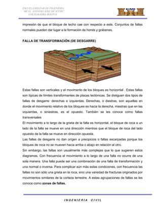 ESCUELA MILITAR DE INGENIERIA 
“MCAL. ANTONIO JOSE DE SUCRE” 
COCHABAMBA-BOLIVIA 
impresión de que el bloque de techo cae con respecto a este. Conjuntos de fallas 
normales pueden dar lugar a la formación de horsts y grábenes. 
FALLA DE TRANSFORMACIÓN (DE DESGARRE) 
Estas fallas son verticales y el movimento de los bloques es horizontal . Estas fallas 
son típicas de límites transformantes de placas tectónicas. Se distiguen dos tipos de 
fallas de desgarre: derechas e izquierdas. Derechas, o diestras, son aquellas en 
donde el movimiento relativo de los bloques es hacia la derecha, miestras que en las 
izquierdas, o siniestras, es el opuesto. También se les conoce como fallas 
transversales 
El movimiento a lo largo de la grieta de la falla es horizontal, el bloque de roca a un 
lado de la falla se mueve en una dirección mientras que el bloque de roca del lado 
opuesto de la falla se mueve en dirección opuesta. 
Las fallas de desgarre no dan orígen a precipicios o fallas escarpadas porque los 
bloques de roca no se mueven hacia arriba o abajo en relación al otro. 
Sin embargo, las fallas son usualmente más complejas que lo que sugieren estos 
diagramas. Con frecuencia el movimiento a lo largo de una falla no ocurre de una 
sola manera. Una falla puede ser una combinación de una falla de transformación y 
una normal o inversa. Para complicar aún más estas condiciones, con frecuencia las 
fallas no son sólo una grieta en la roca, sino una variedad de fracturas originados por 
movimientos similares de la corteza terrestre. A estas agrupaciones de fallas se les 
conoce como zonas de fallas. 
I N G E N I E R I A C I V I L 
 