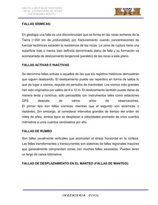 ESCUELA MILITAR DE INGENIERIA 
“MCAL. ANTONIO JOSE DE SUCRE” 
COCHABAMBA-BOLIVIA 
I N G E N I E R I A C I V I L 
FALLAS SÍSMICAS: 
En geología una falla es una discontinuidad que se forma en las rocas someras de la 
Tierra (~200 km de profundidad) por fracturamiento cuando concentraciones de 
fuerzas tectónicas exceden la resistencia de las rocas. La zona de ruptura tiene una 
superficie más o menos bien definida denominada plano de falla y su formación va 
acompañada de deslizamiento tangencial (paralelo) de las rocas a este plano. 
FALLAS ACTIVAS E INACTIVAS 
Se denomina fallas activas a aquellas de las que los registros históricos demuestran 
que siguen deslizando. El deslizamiento puede ser repentino en forma de saltos lo 
que da lugar a sismos, seguido de periodos de inactividad. Los sismos más grandes 
han sido originados por saltos de 8 a 12 m. El deslizamiento también puede darse de 
manera lenta y contínua, solo perceptible con instrumentos tales como estaciones 
GPS después de varios años de observaciones. 
El primer tipo son fallas sísmicas mientras que el segundo son asísmicas o 
reptantes. Sin embargo, al considerar intervalos grandes de tiempo del orden de 
miles de años, ambos tipos se desplazan a velocidades promedio de unos cuantos 
milímetros a unos cuantos centímetros por año. 
FALLAS DE RUMBO 
Son fallas usualmente verticales que acomodan el stress horizontal en la corteza. 
Las fallas transformantes y transcurrentes son sistemas de fallas regionales mayores 
que generalmente comprenden zonas con muchas fallas asociadas. Pueden tener 
un largo de varios kilómetros. 
FALLAS DE DESPLAZAMIENTO EN EL MANTEO (FALLAS DE MANTEO): 
 