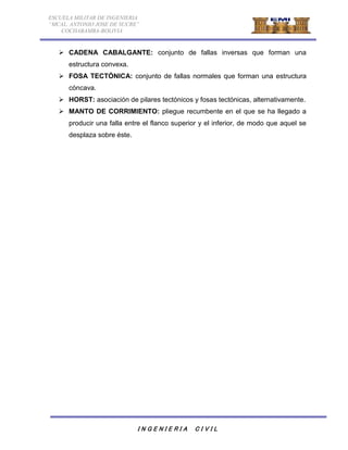 ESCUELA MILITAR DE INGENIERIA 
“MCAL. ANTONIO JOSE DE SUCRE” 
COCHABAMBA-BOLIVIA 
 CADENA CABALGANTE: conjunto de fallas inversas que forman una 
I N G E N I E R I A C I V I L 
estructura convexa. 
 FOSA TECTÓNICA: conjunto de fallas normales que forman una estructura 
cóncava. 
 HORST: asociación de pilares tectónicos y fosas tectónicas, alternativamente. 
 MANTO DE CORRIMIENTO: pliegue recumbente en el que se ha llegado a 
producir una falla entre el flanco superior y el inferior, de modo que aquel se 
desplaza sobre éste. 
