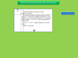 Two Personal Author with editor & illustrator
581
B c
Brigham, Albert Percy
A Class book of botany with special reference to liberal
education / by albert Percy Brigham and William A. Crotty ;
edited by James A. Watson and William Fream ; illustrated by
George B. Riggs. - 5th ed. - [S.l.] : English Language Book
Society, 1970.
X, 342 p. ; 24 cm. - (English language low priced text
books)
ISBN : 0-13-663294-7
Series added Card
English language low priced text books
 