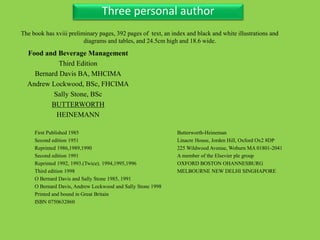 Three Personal AuthorThree personal author
Food and Beverage Management
Third Edition
Bernard Davis BA, MHCIMA
Andrew Lockwood, BSc, FHCIMA
Sally Stone, BSc
BUTTERWORTH
HEINEMANN
Butterworth-Heineman
Linacre House, Jorden Hill, Oxford Ox2 8DP
225 Wildwood Avenue, Woburn MA 01801-2041
A member of the Elsevier ple group
OXFORD BOSTON OHANNESBURG
MELBOURNE NEW DELHI SINGHAPORE
The book has xviii preliminary pages, 392 pages of text, an index and black and white illustrations and
diagrams and tables, and 24.5cm high and 18.6 wide.
First Published 1985
Second edition 1951
Reprinted 1986,1989,1990
Second edition 1991
Reprinted 1992, 1993.(Twice). 1994,1995,1996
Third edition 1998
O Bernard Davis and Sally Stone 1985, 1991
O Bernard Davis, Andrew Lockwood and Sally Stone 1998
Printed and bound in Great Britain
ISBN 0750632860
 