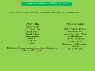 Three Personal AuthorMore than three Personal Author with series
ESSENTIALS
computer concepts
SECOND EDITION
Gray B. Shelly
Thomas J. Cashman
Gloria A. Waggoner
BF SHELLY
CASHMAN
SERIES
The book has 256 pages, black & white and colored illustrations, an
index, and is 27.7 cm high
Verso of the Title page
BF C1993 BY Boyd & Fraser
publishing company
A division of South – Western
Publishing Company
Danvers, Massachusetts
All right reserved
Manufactured in the United States of
America
ISBN 0-87709-097-1
More than three personal author , here no Acc.No. , No Call number, with series copy writer,
 