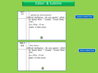 Three Personal AuthorEditor & Subtitle
006.3
A75
Artificial intelligence : the case against / edited
by Rainer Born. – London : Croom Helm,
1987.
xxv, 220 p. ; 23 cm.
ISBN : 0-7099-32936
Editor added Card
006.3
A75
Artificial intelligence : the case against / edited
by Rainer Born. – London : Croom Helm,
1987.
xxv, 220 p. ; 23 cm.
ISBN : 0-7099-32936
Subject added Card
ARTIFICIAL INTELLIGENCE
Born, Rainer
 