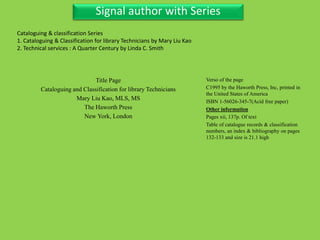 Three Personal AuthorSignal author with Series
Title Page
Cataloguing and Classification for library Technicians
Mary Liu Kao, MLS, MS
The Haworth Press
New York, London
Verso of the page
C1995 by the Haworth Press, Inc, printed in
the United States of America
ISBN 1-56026-345-7(Acid free paper)
Other information
Pages xii, 137p. Of text
Table of catalogue records & classification
numbers, an index & bibliography on pages
132-133 and size is 21.1 high
Cataloguing & classification Series
1. Cataloguing & Classification for library Technicians by Mary Liu Kao
2. Technical services : A Quarter Century by Linda C. Smith
 