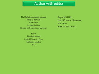 Three Personal AuthorAuthor with editor
The Oxford companion to music
Peray A. Scholen
10th Edition
Revised Edition
Reprint with corrections and reset
Editor
John Owen word
Oxford University Press
Melborn , London
1972
Pages Xii,1189
P.no.185 plates, illustration
Size 24cm
ISBN 01-931130-66
 