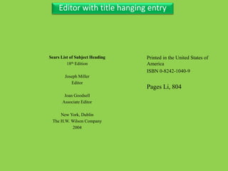 Three Personal AuthorEditor with title hanging entry
Sears List of Subject Heading
18th Edition
Joseph Miller
Editor
Joan Goodsell
Associate Editor
New York, Dublin
The H.W. Wilson Company
2004
Printed in the United States of
America
ISBN 0-8242-1040-9
Pages Li, 804
 