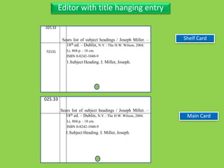 Three Personal AuthorEditor with title hanging entry
025.33
72131
Sears list of subject headings / Joseph Miller. –
18th ed. – Dublin, N.Y. : The H.W. Wilson, 2004.
Li, 804 p. : 18 cm.
ISBN 0-8242-1040-9
1.Subject Heading. I. Miller, Joseph.
Main Card
025.33
Sears list of subject headings / Joseph Miller. –
18th ed. – Dublin, N.Y. : The H.W. Wilson, 2004.
Li, 804 p. : 18 cm.
ISBN 0-8242-1040-9
1.Subject Heading. I. Miller, Joseph.
Shelf Card
 