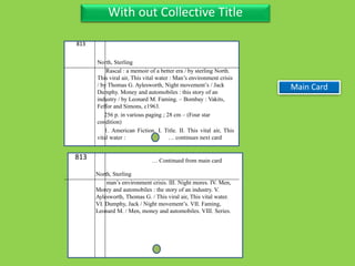 Three Personal AuthorWith out Collective Title
813
North, Sterling
Rascal : a memoir of a better era / by sterling North.
This viral air, This vital water : Man’s environment crisis
/ by Thomas G. Aylesworth, Night movement’s / Jack
Dumphy. Money and automobiles : this story of an
industry / by Leonard M. Faming. – Bombay : Vakits,
Feffor and Simons, c1963.
256 p. in various paging ; 28 cm – (Four star
condition)
1. American Fiction. I. Title. II. This vital air, This
vital water : … continues next card
813
North, Sterling
man’s environment crisis. III. Night mores. IV. Men,
Morey and automobiles : the story of an industry. V.
Aylesworth, Thomas G. / This viral air, This vital water.
VI. Dumphy, Jack / Night movement’s. VII. Faming,
Leonard M. / Men, money and automobiles. VIII. Series.
… Continued from main card
Main Card
 