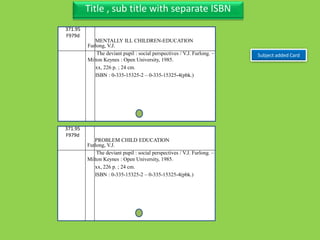 Three Personal AuthorTitle , sub title with separate ISBN
Subject added Card
371.95
F979d
Furlong, V.J.
The deviant pupil : social perspectives / V.J. Furlong. –
Milton Keynes : Open University, 1985.
xx, 226 p. ; 24 cm.
ISBN : 0-335-15325-2 – 0-335-15325-4(pbk.)
MENTALLY ILL CHILDREN-EDUCATION
371.95
F979d
Furlong, V.J.
The deviant pupil : social perspectives / V.J. Furlong. –
Milton Keynes : Open University, 1985.
xx, 226 p. ; 24 cm.
ISBN : 0-335-15325-2 – 0-335-15325-4(pbk.)
PROBLEM CHILD EDUCATION
 