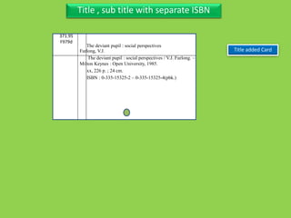Three Personal AuthorTitle , sub title with separate ISBN
371.95
F979d
Furlong, V.J.
The deviant pupil : social perspectives / V.J. Furlong. –
Milton Keynes : Open University, 1985.
xx, 226 p. ; 24 cm.
ISBN : 0-335-15325-2 – 0-335-15325-4(pbk.)
Title added Card
The deviant pupil : social perspectives
 