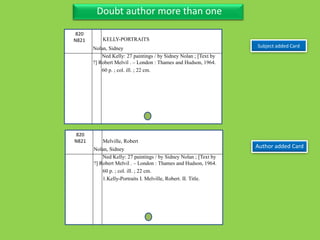 Three Personal AuthorDoubt author more than one
Subject added Card
820
N821
Nolan, Sidney
Ned Kelly: 27 paintings / by Sidney Nolan ; [Text by
?] Robert Melvil . – London : Thames and Hudson, 1964.
60 p. ; col. ill. ; 22 cm.
Author added Card
820
N821
Nolan, Sidney
Ned Kelly: 27 paintings / by Sidney Nolan ; [Text by
?] Robert Melvil . – London : Thames and Hudson, 1964.
60 p. ; col. ill. ; 22 cm.
1.Kelly-Portraits I. Melville, Robert. II. Title.
KELLY-PORTRAITS
Melville, Robert
 