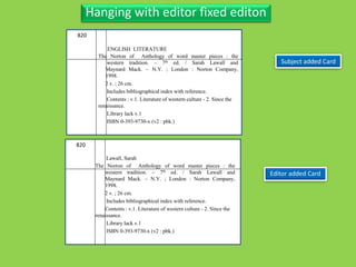 Three Personal AuthorHanging with editor fixed editon
Subject added Card
Editor added Card
820
The Norton of Anthology of word master pieces : the
western tradition. – 7th ed. / Sarah Lawall and
Maynard Mack. – N.Y. ; London : Norton Company,
1998.
2 v. ; 26 cm.
Includes bibliographical index with reference.
Contents : v.1. Literature of western culture - 2. Since the
renaissance.
Library lack v.1
ISBN 0-393-9730-x (v2 : pbk.)
820
The Norton of Anthology of word master pieces : the
western tradition. – 7th ed. / Sarah Lawall and
Maynard Mack. – N.Y. ; London : Norton Company,
1998.
2 v. ; 26 cm.
Includes bibliographical index with reference.
Contents : v.1. Literature of western culture - 2. Since the
renaissance.
Library lack v.1
ISBN 0-393-9730-x (v2 : pbk.)
ENGLISH LITERATURE
Lawall, Sarah
 