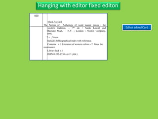 Three Personal AuthorHanging with editor fixed editon
Editor added Card
820
The Norton of Anthology of word master pieces : the
western tradition. – 7th ed. / Sarah Lawall and
Maynard Mack. – N.Y. ; London : Norton Company,
1998.
2 v. ; 26 cm.
Includes bibliographical index with reference.
Contents : v.1. Literature of western culture - 2. Since the
renaissance.
Library lack v.1
ISBN 0-393-9730-x (v2 : pbk.)
Mack, Mayard
 