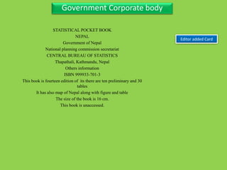 Three Personal AuthorGovernment Corporate body
Editor added Card
STATISTICAL POCKET BOOK
NEPAL
Government of Nepal
National planning commission secretariat
CENTRAL BUREAU OF STATISTICS
Thapathali, Kathmandu, Nepal
Others information
ISBN 999933-701-3
This book is fourteen edition of its there are ten preliminary and 30
tables
It has also map of Nepal along with figure and table
The size of the book is 16 cm.
This book is unaccessed.
 