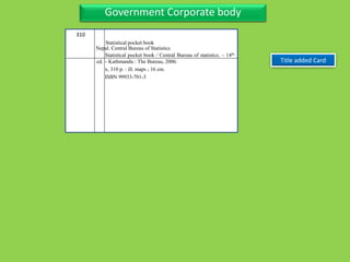 Three Personal AuthorGovernment Corporate body
Title added Card
310
Statistical pocket book / Central Bureau of statistics. – 14th
ed. – Kathmandu : The Bureau, 2006.
x, 310 p. : ill. maps ; 16 cm.
ISBN 99933-701-3
Nepal. Central Bureau of Statistics
Statistical pocket book
 