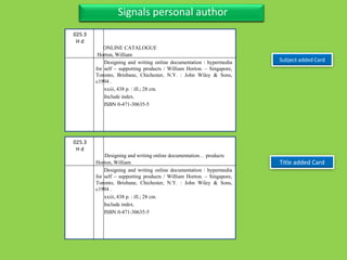 Three Personal AuthorFour Title with sub-title, separate author also series
Subject added Card
Three Personal AuthorSignals personal author
025.3
H d
Horton, William
Designing and writing online documentation : hypermedia
for self – supporting products / William Horton. – Singapore,
Toronto, Brisbane, Chichester, N.Y. : John Wiley & Sons,
c1994 .
xxiii, 438 p. : ill.; 28 cm.
Include index.
ISBN 0-471-30635-5
ONLINE CATALOGUE
025.3
H d
Horton, William
Designing and writing online documentation : hypermedia
for self – supporting products / William Horton. – Singapore,
Toronto, Brisbane, Chichester, N.Y. : John Wiley & Sons,
c1994 .
xxiii, 438 p. : ill.; 28 cm.
Include index.
ISBN 0-471-30635-5
Designing and writing online documentation… products
Title added Card
 