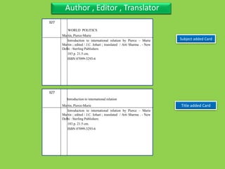 Three Personal AuthorFour Title with sub-title, separate author also series
Subject added Card
Three Personal AuthorAuthor , Editor , Translator
Title added Card
327
Martin, Pierce-Marie
Introduction to international relation by Pierce – Marie
Martin ; edited / J.C. Johari ; translated / Arti Sharma . - New
Delhi : Sterling Publishers
183 p. 21.5 cm.
ISBN 07099-3293-6
327
Martin, Pierce-Marie
Introduction to international relation by Pierce – Marie
Martin ; edited / J.C. Johari ; translated / Arti Sharma . - New
Delhi : Sterling Publishers
183 p. 21.5 cm.
ISBN 07099-3293-6
WORLD POLITICS
Introduction to international relation
 