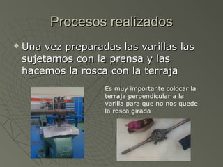 Procesos realizados
   Una vez preparadas las varillas las
    sujetamos con la prensa y las
    hacemos la rosca con la terraja
                    Es muy importante colocar la
                    terraja perpendicular a la
                    varilla para que no nos quede
                    la rosca girada
 