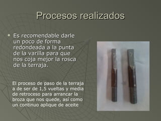 Procesos realizados
   Es recomendable darle
    un poco de forma
    redondeada a la punta
    de la varilla para que
    nos coja mejor la rosca
    de la terraja.


    El proceso de paso de la terraja
    a de ser de 1,5 vueltas y media
    de retroceso para arrancar la
    broza que nos quede, así como
    un continuo aplique de aceite
 
