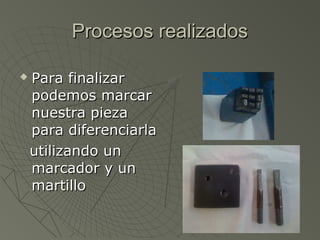 Procesos realizados

   Para finalizar
    podemos marcar
    nuestra pieza
    para diferenciarla
    utilizando un
    marcador y un
    martillo
 