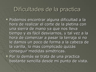Dificultades de la practica
   Podemos encontrar alguna dificultad a la
    hora de realizar el corte de la pletina con
    una sierra de mano ya que nos lleva
    tiempo y es fácil desviarnos, y tal vez a la
    hora de comenzar a pasar la terraja si no
    le damos un poco de forma a la cabeza de
    la varilla, lo mas complicado quizás
    conseguir medidas simétricas.
   Por lo demás se trata de una practica
    bastante sencilla desde mi punto de vista.
 