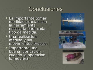 Conclusiones
   Es importante tomar
    medidas exactas con
    la herramienta
    necesaria para cada
    tipo de medida.
   Una realización
    medida y sin
    movimientos bruscos
   Importante una
    buena lubricación
    cuando la operación
    lo requiera.
 