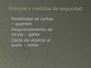 Riesgos y medidas de seguridad
1.    Posibilidad de cortes
      – guantes
2.    Desprendimiento de
      viruta – gafas
3.    Caída de objetos al
      suelo – botas
 