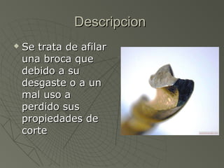 Descripcion
   Se trata de afilar
    una broca que
    debido a su
    desgaste o a un
    mal uso a
    perdido sus
    propiedades de
    corte
 