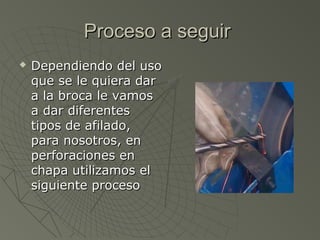 Proceso a seguir
   Dependiendo del uso
    que se le quiera dar
    a la broca le vamos
    a dar diferentes
    tipos de afilado,
    para nosotros, en
    perforaciones en
    chapa utilizamos el
    siguiente proceso
 