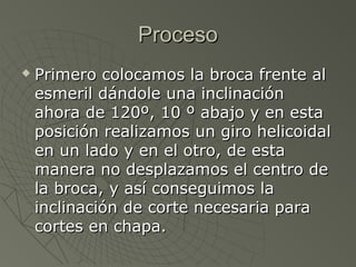 Proceso
   Primero colocamos la broca frente al
    esmeril dándole una inclinación
    ahora de 120º, 10 º abajo y en esta
    posición realizamos un giro helicoidal
    en un lado y en el otro, de esta
    manera no desplazamos el centro de
    la broca, y así conseguimos la
    inclinación de corte necesaria para
    cortes en chapa.
 