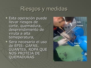 Riesgos y medidas
   Esta operación puede
    llevar riesgos de
    corte, quemadura,
    desprendimiento de
    viruta a alta
    temeperatura,
   Sera necesario el uso
    de EPIS: GAFAS,
    GUANTES, ROPA QUE
    NOS PROTEJA DE
    QUEMADURAS
 