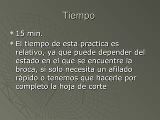 Tiempo
 15 min.
 El tiempo de esta practica es

  relativo, ya que puede depender del
  estado en el que se encuentre la
  broca, si solo necesita un afilado
  rápido o tenemos que hacerle por
  completo la hoja de corte
 