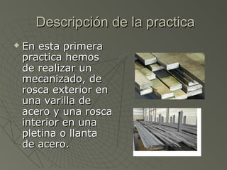 Descripción de la practica
   En esta primera
    practica hemos
    de realizar un
    mecanizado, de
    rosca exterior en
    una varilla de
    acero y una rosca
    interior en una
    pletina o llanta
    de acero.
 