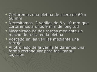    Cortaremos una pletina de acero de 60 x
    60 mm
   Necesitamos 2 varillas de 8 y 10 mm que
    cortaremos a unos 9 mm de longitud
   Mecanizado de dos roscas mediante un
    macho de rosca en la pletina
   Roscado en las varillas mediante una
    terraja
   Al otro lado de la varilla le daremos una
    forma rectangular para facilitar su
    sujeción.
 
