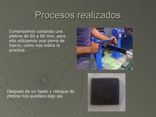Procesos realizados
 Comenzamos cortando una
 pletina de 60 a 60 mm, para
 ello utilizamos una sierra de
 hierro, como nos indica la
 practica




Después de un lijado y retoque de
pletina nos quedara algo así.
 