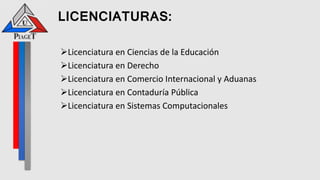 LICENCIATURAS:
Licenciatura en Ciencias de la Educación
Licenciatura en Derecho
Licenciatura en Comercio Internacional y Aduanas
Licenciatura en Contaduría Pública
Licenciatura en Sistemas Computacionales
 