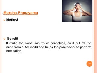 Murcha Pranayama
 Method
 Benefit
It make the mind inactive or senseless, so it cut off the
mind from outer world and helps the practitioner to perform
meditation.
17
 