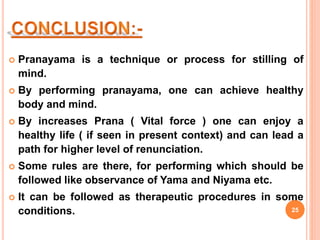  Pranayama is a technique or process for stilling of
mind.
 By performing pranayama, one can achieve healthy
body and mind.
 By increases Prana ( Vital force ) one can enjoy a
healthy life ( if seen in present context) and can lead a
path for higher level of renunciation.
 Some rules are there, for performing which should be
followed like observance of Yama and Niyama etc.
 It can be followed as therapeutic procedures in some
conditions. 25
 