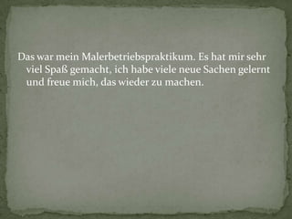 Das war mein Malerbetriebspraktikum. Es hat mir sehr
viel Spaß gemacht, ich habe viele neue Sachen gelernt
und freue mich, das wieder zu machen.