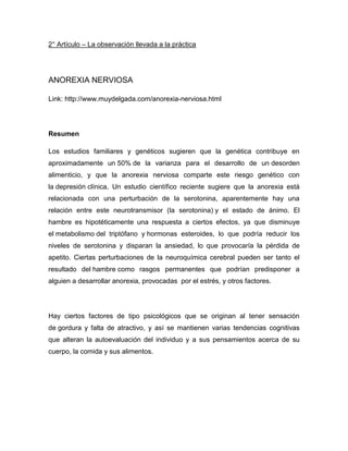 2° Artículo – La observación llevada a la práctica




ANOREXIA NERVIOSA

Link: http://www.muydelgada.com/anorexia-nerviosa.html




Resumen

Los estudios familiares y genéticos sugieren que la genética contribuye en
aproximadamente un 50% de la varianza para el desarrollo de un desorden
alimenticio, y que la anorexia nerviosa comparte este riesgo genético con
la depresión clínica. Un estudio científico reciente sugiere que la anorexia está
relacionada con una perturbación de la serotonina, aparentemente hay una
relación entre este neurotransmisor (la serotonina) y el estado de ánimo. El
hambre es hipotéticamente una respuesta a ciertos efectos, ya que disminuye
el metabolismo del triptófano y hormonas esteroides, lo que podría reducir los
niveles de serotonina y disparan la ansiedad, lo que provocaría la pérdida de
apetito. Ciertas perturbaciones de la neuroquímica cerebral pueden ser tanto el
resultado del hambre como rasgos permanentes que podrían predisponer a
alguien a desarrollar anorexia, provocadas por el estrés, y otros factores.




Hay ciertos factores de tipo psicológicos que se originan al tener sensación
de gordura y falta de atractivo, y así se mantienen varias tendencias cognitivas
que alteran la autoevaluación del individuo y a sus pensamientos acerca de su
cuerpo, la comida y sus alimentos.
 