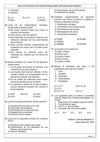 “Año de la Promoción de la Industria Responsable y del Compromiso Climático”

II. Salmuera
III. Gasolina
A) I y II
D) Solo I

D) Fermentación de la chicha de jora.
E) Oxidación de metales.
B) I y III

C) II y III
E) Solo III

12. ¿Cuál de las características, indicadas,
corresponde al estado líquido?
A) Se puede comprimir hasta que ocupe un
volumen más pequeño
B) Tiene forma y volumen definido
C) Sus moléculas se mantienen unidas en una
estructura ordenada con muy poca libertad
de movimiento
D) Tiene volumen definido, independiente del
recipiente que ocupa, pero no posee forma
especifica
E) Las fuerzas de cohesión entre sus
moléculas son mayores que las fuerzas de
repulsión.
13. Señale verdadero (V) o falso (F) las siguientes
proposiciones:
I. En los gases las fuerzas de repulsión y de
cohesión son de igual magnitud.
II. Los líquidos tiene volumen definido y forma
variable, debido a la compensación de sus
fuerzas de cohesión y de repulsión.
III. En los sólidos las partículas tienen mayor
fuerza de repulsión que de cohesión.
IV. La expansión y fluidez de un gas se debe a
que las fuerzas de cohesión son menores a
las de repulsión
A) VVFF
D) FVFV

B) FVVF

C) FVFV
E) VFFF

14. ¿Cuál de los siguientes no es cambio químico?
A) Calentamiento del cobre en el aire.
B) Combustión de la gasolina.
C) Enfriamiento de un trozo de hierro.
D) Digestión de los alimentos.
E) Corrosión de los metales.
15. ¿Cuál de los siguientes cambios se considera
físico?

16. Clasifique respectivamente los siguientes
cambios como físicos, químicos o nucleares y
marque la alternativa correcta.
I. Solidificación del agua.
II. Fermentación de la chicha de jora.
III. Fotosíntesis en las plantas.
IV. Desintegración de uranio.
V. Combustión de propano.
A) FFQNF
C) FQQNQ
D) QQQNQ

B) QFQNF
E) FQFQN

17. La licuación es el cambio de:
A) Vapor a liquido
B) Solido a gas.
C) Líquido a vapor.
D) Gas a líquido.
E) Líquido a sólido.
18. Marque la alternativa que reúna
propiedades químicas de la materia.
I. Color
II. Oxidable
III. Porosidad
IV. Inflamabilidad
V. Solubilidad.
A) I, II y V
C) II y IV
D) III, IV y V

a

las

B) II, III y IV
E) II y V

19. Los siguientes datos se refieren al elemento
carbono. Determine ¿Cuántas propiedades son
físicas?
I. Reacciona con el oxígeno para dar óxidos.
II. Es insoluble en agua.
III. A 25°C y 1 atm es sólido.
IV. Se puede usar como combustible.
A) 0

B) 1

C) 2

D) 3

E) 4

Profesor: Antonio Huamán N.
Lima, Enero del 2014

A) Pérdida de brillo metálico de la plata.
B) Calentamiento de los filamentos de una
lámpara, para producir luz.
C) Quemar hidrógeno.
Página | 2

 