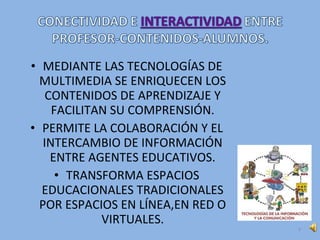 • MEDIANTE LAS TECNOLOGÍAS DE
MULTIMEDIA SE ENRIQUECEN LOS
CONTENIDOS DE APRENDIZAJE Y
FACILITAN SU COMPRENSIÓN.
• PERMITE LA COLABORACIÓN Y EL
INTERCAMBIO DE INFORMACIÓN
ENTRE AGENTES EDUCATIVOS.
• TRANSFORMA ESPACIOS
EDUCACIONALES TRADICIONALES
POR ESPACIOS EN LÍNEA,EN RED O
VIRTUALES.
4
 