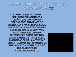 • EL USO DE LAS TIC COMO
RECURSOS TECNOLÓGICOS
DIDÁCTICOS CONFIGURAN
VERDADEROS ENTORNOS DE
ENSEÑANZA Y APRENDIZAJE COMO
SUCEDE CON LAS PLATAFORMAS Y
LOS MATERIALES EDUCATIVOS
MULTIMEDIA,EL CORREO
ELECTRÓNICO O UN FORO DAN
LUGAR A USOS DISTINTOS COMO
AMPLIFICADOR DE LA ACTIVIDAD
DOCENTE,COMO INSTRUMENTO DE
SEGUIMIENTO Y CONTROL,COMO
HERRAMIENTA DE
COMUNICACIÓN,ETC.
5
 