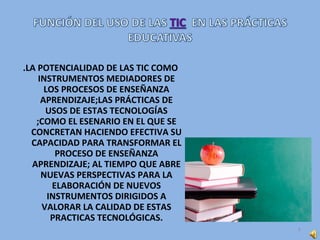 .LA POTENCIALIDAD DE LAS TIC COMO
INSTRUMENTOS MEDIADORES DE
LOS PROCESOS DE ENSEÑANZA
APRENDIZAJE;LAS PRÁCTICAS DE
USOS DE ESTAS TECNOLOGÍAS
;COMO EL ESENARIO EN EL QUE SE
CONCRETAN HACIENDO EFECTIVA SU
CAPACIDAD PARA TRANSFORMAR EL
PROCESO DE ENSEÑANZA
APRENDIZAJE; AL TIEMPO QUE ABRE
NUEVAS PERSPECTIVAS PARA LA
ELABORACIÓN DE NUEVOS
INSTRUMENTOS DIRIGIDOS A
VALORAR LA CALIDAD DE ESTAS
PRACTICAS TECNOLÓGICAS.
6
 