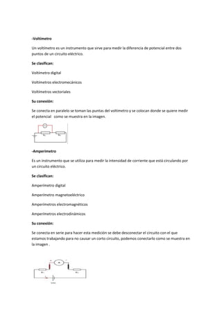 -Voltímetro
Un voltímetro es un instrumento que sirve para medir la diferencia de potencial entre dos
puntos de un circuito eléctrico.
Se clasifican:
Voltímetro digital
Voltímetros electromecánicos
Voltímetros vectoriales
Su conexión:
Se conecta en paralelo se toman las puntas del voltimetro y se colocan donde se quiere medir
el potencial como se muestra en la imagen.
-Amperímetro
Es un instrumento que se utiliza para medir la intensidad de corriente que está circulando por
un circuito eléctrico.
Se clasifican:
Amperímetro digital
Amperímetro magnetoeléctrico
Amperímetros electromagnéticos
Amperímetros electrodinámicos
Su conexión:
Se conecta en serie para hacer esta medición se debe desconectar el circuito con el que
estamos trabajando para no causar un corto circuito, podemos conectarlo como se muestra en
la imagen .
 