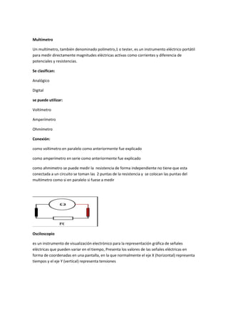 Multímetro
Un multímetro, también denominado polímetro,1 o tester, es un instrumento eléctrico portátil
para medir directamente magnitudes eléctricas activas como corrientes y diferencia de
potenciales y resistencias.
Se clasifican:
Analógico
Digital
se puede utilizar:
Voltímetro
Amperímetro
Ohmímetro
Conexión:
como voltimetro en paralelo como anteriormente fue explicado
como amperímetro en serie como anteriormente fue explicado
como ahmimetro se puede medir la resistencia de forma independiente no tiene que esta
conectada a un circuito se toman las 2 puntas de la resistencia y se colocan las puntas del
multímetro como si en paralelo si fuese a medir
Osciloscopio
es un instrumento de visualización electrónico para la representación gráfica de señales
eléctricas que pueden variar en el tiempo, Presenta los valores de las señales eléctricas en
forma de coordenadas en una pantalla, en la que normalmente el eje X (horizontal) representa
tiempos y el eje Y (vertical) representa tensiones
 