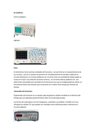 Se clasifican:
Como analógicos
digitales
Usos:
En electrónico tiene muchos variedades de funciones , nos permite ver el comportamiento de
los circuitos , con los 2 canales nos permite ver simultáneamente la entrada y salida de un
circuito electrónico, en circuitos podemos ver una línea recta y la cantidad de voltaje según se
mueva en el eje Y una señal de corriente continua , en corriente alterna podemos ver una
señal tanto cosenoidal como senoidal con la frecuencia con que se trabaje,podemos utilizar un
herramienta llama time división que no permite ver la señal cierto tiempo por división de
tiempo.
Generador de funciones:
El generador de funciones es un equipo capaz de generar señales variables en el dominio del
tiempo para ser aplicadas posteriormente sobre el circuito bajo prueba.
Las formas de onda típicas son las triangulares, cuadradas y senoidales. También son muy
utilizadas las señales TTL que pueden ser utilizadas como señal de prueba o referencia en
circuitos digitales
 